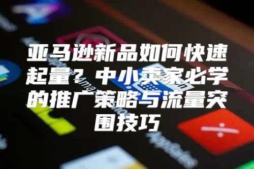 亚马逊新品如何快速起量？中小卖家必学的推广策略与流量突围技巧