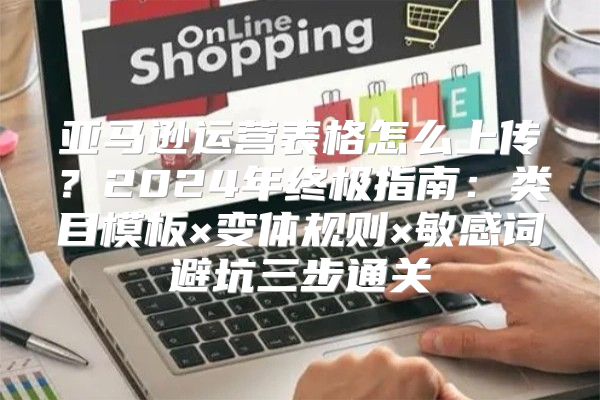亚马逊运营表格怎么上传？2024年终极指南：类目模板×变体规则×敏感词避坑三步通关