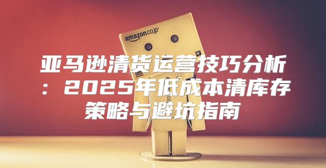 亚马逊清货运营技巧分析：2025年低成本清库存策略与避坑指南