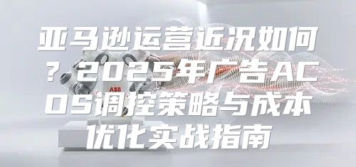 亚马逊运营近况如何？2025年广告ACOS调控策略与成本优化实战指南