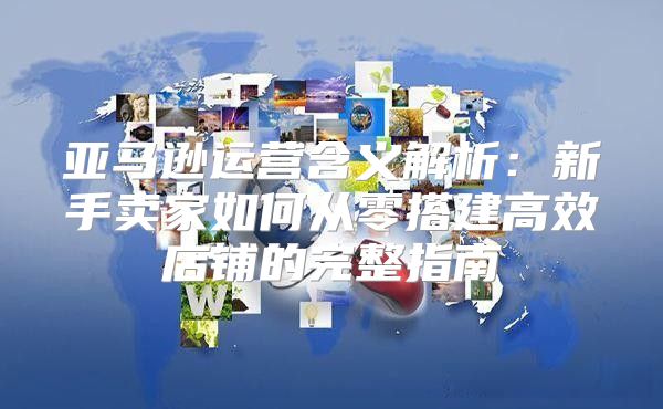 亚马逊运营含义解析：新手卖家如何从零搭建高效店铺的完整指南