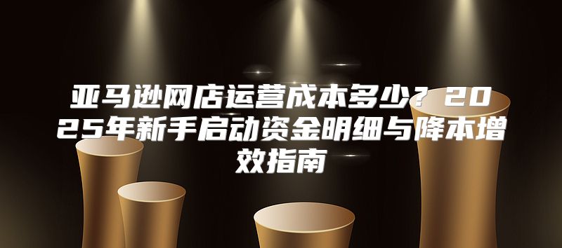 亚马逊网店运营成本多少？2025年新手启动资金明细与降本增效指南
