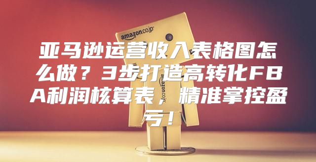 亚马逊运营收入表格图怎么做？3步打造高转化FBA利润核算表，精准掌控盈亏！