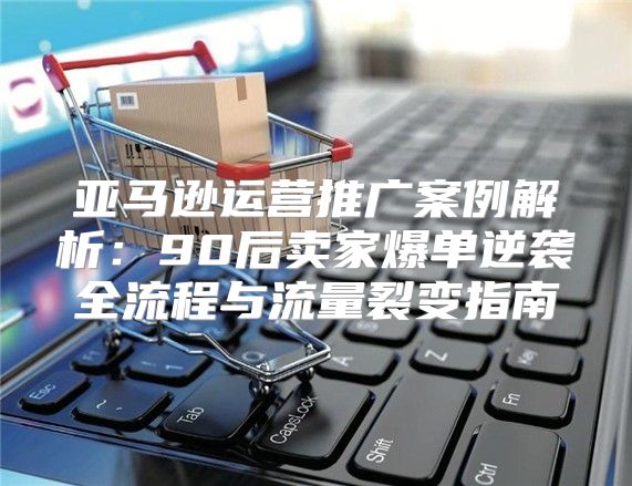 亚马逊运营推广案例解析：90后卖家爆单逆袭全流程与流量裂变指南