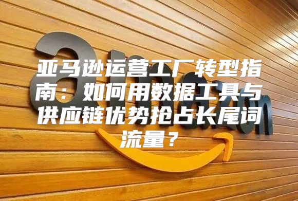 亚马逊运营工厂转型指南：如何用数据工具与供应链优势抢占长尾词流量？