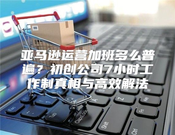 亚马逊运营加班多么普遍？初创公司7小时工作制真相与高效解法