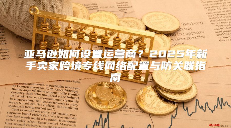 亚马逊如何设置运营商？2025年新手卖家跨境专线网络配置与防关联指南