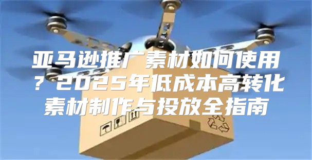 亚马逊推广素材如何使用？2025年低成本高转化素材制作与投放全指南