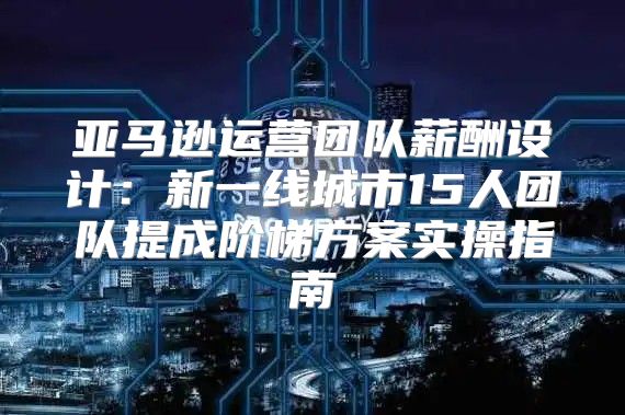 亚马逊运营团队薪酬设计：新一线城市15人团队提成阶梯方案实操指南