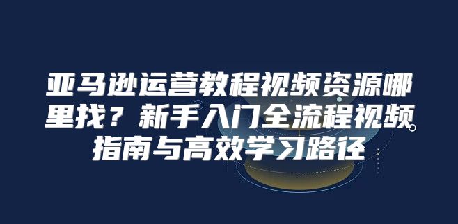 亚马逊运营教程视频资源哪里找？新手入门全流程视频指南与高效学习路径