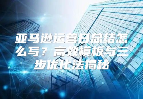 亚马逊运营日总结怎么写？高效模板与三步优化法揭秘