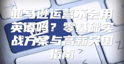 亚马逊运营不会用英语吗？零基础实战方案与高薪突围指南