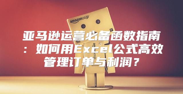 亚马逊运营必备函数指南：如何用Excel公式高效管理订单与利润？