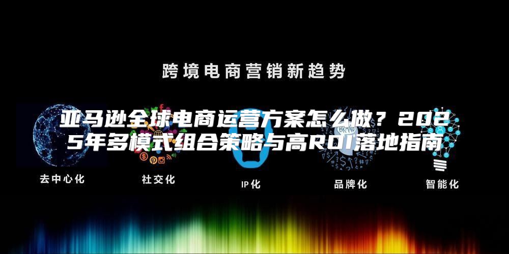 亚马逊全球电商运营方案怎么做？2025年多模式组合策略与高ROI落地指南