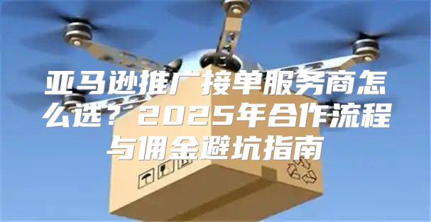 亚马逊推广接单服务商怎么选？2025年合作流程与佣金避坑指南