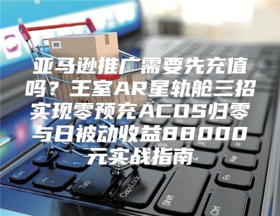 亚马逊推广需要先充值吗？王室AR星轨舱三招实现零预充ACOS归零与日被动收益88000元实战指南