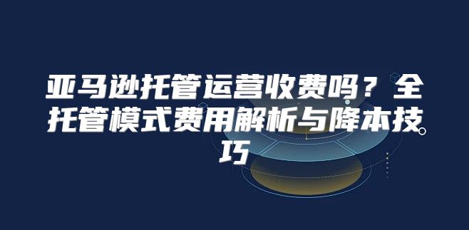 亚马逊托管运营收费吗？全托管模式费用解析与降本技巧