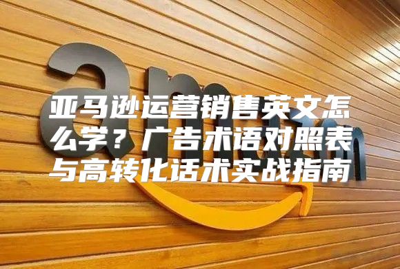 亚马逊运营销售英文怎么学？广告术语对照表与高转化话术实战指南