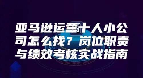 亚马逊运营十人小公司怎么找？岗位职责与绩效考核实战指南