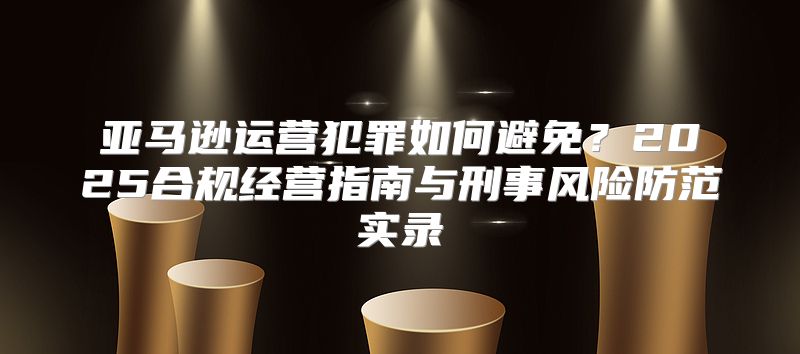亚马逊运营犯罪如何避免？2025合规经营指南与刑事风险防范实录