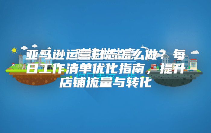 亚马逊运营日志怎么做？每日工作清单优化指南，提升店铺流量与转化