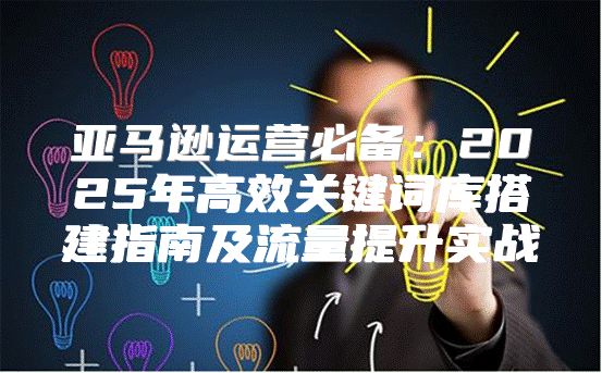 亚马逊运营必备：2025年高效关键词库搭建指南及流量提升实战