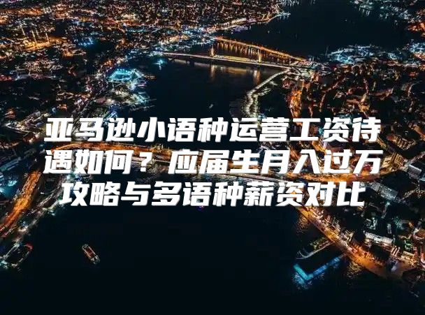 亚马逊小语种运营工资待遇如何？应届生月入过万攻略与多语种薪资对比