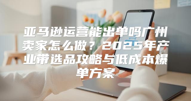 亚马逊运营能出单吗广州卖家怎么做？2025年产业带选品攻略与低成本爆单方案