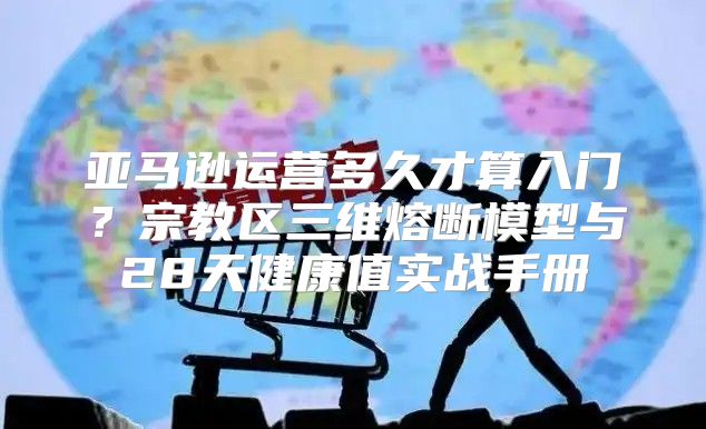 亚马逊运营多久才算入门？宗教区三维熔断模型与28天健康值实战手册