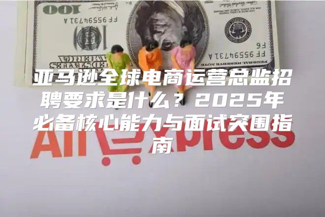 亚马逊全球电商运营总监招聘要求是什么？2025年必备核心能力与面试突围指南