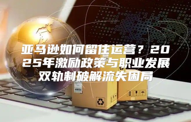 亚马逊如何留住运营？2025年激励政策与职业发展双轨制破解流失困局