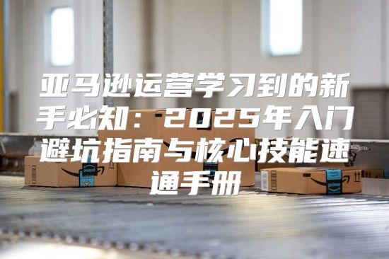亚马逊运营学习到的新手必知：2025年入门避坑指南与核心技能速通手册
