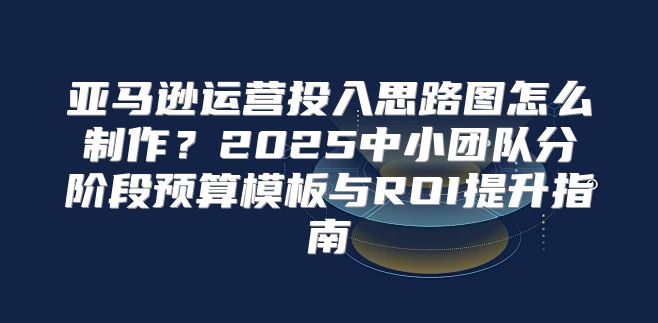 亚马逊运营投入思路图怎么制作？2025中小团队分阶段预算模板与ROI提升指南