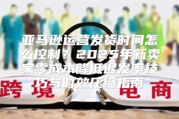 亚马逊运营发货时间怎么控制？2025年新卖家零成本降低迟发率技巧与时效压缩指南