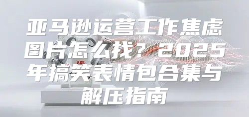 亚马逊运营工作焦虑图片怎么找？2025年搞笑表情包合集与解压指南