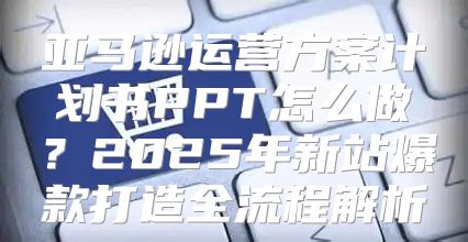 亚马逊运营方案计划书PPT怎么做？2025年新站爆款打造全流程解析