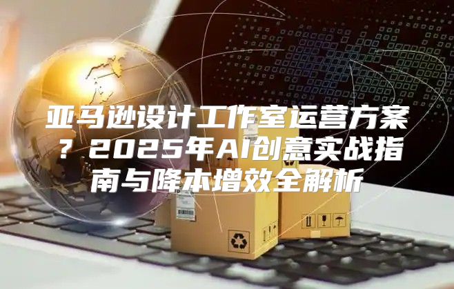 亚马逊设计工作室运营方案？2025年AI创意实战指南与降本增效全解析