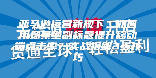 亚马逊运营新规下，如何用场景型副标题提升移动端点击率？实战拆解3步技巧
