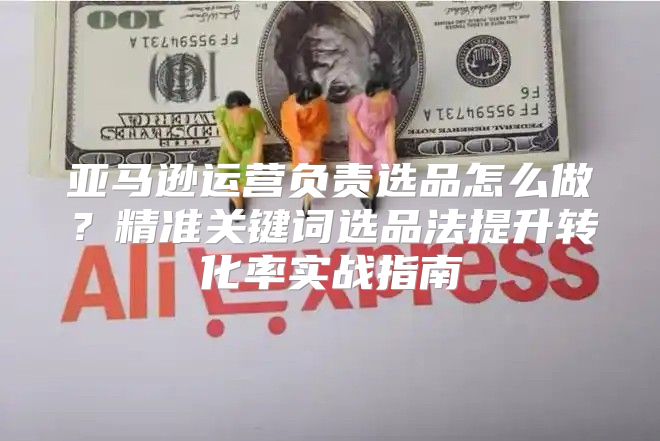 亚马逊运营负责选品怎么做？精准关键词选品法提升转化率实战指南