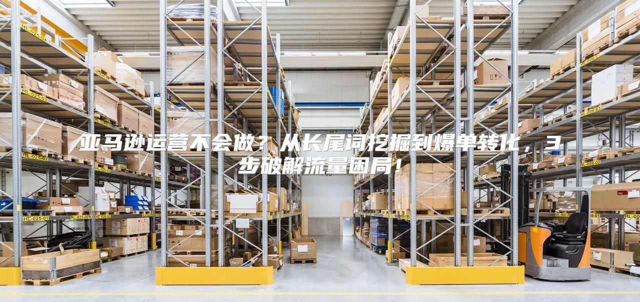 亚马逊运营不会做？从长尾词挖掘到爆单转化，3步破解流量困局！