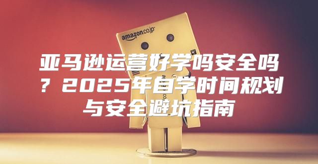 亚马逊运营好学吗安全吗？2025年自学时间规划与安全避坑指南