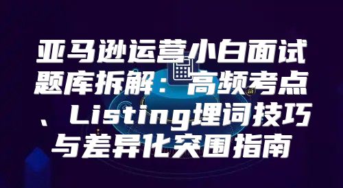 亚马逊运营小白面试题库拆解：高频考点、Listing埋词技巧与差异化突围指南