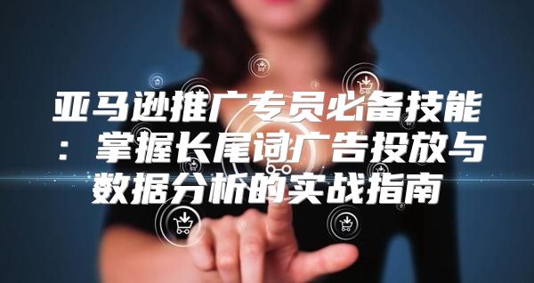 亚马逊推广专员必备技能：掌握长尾词广告投放与数据分析的实战指南