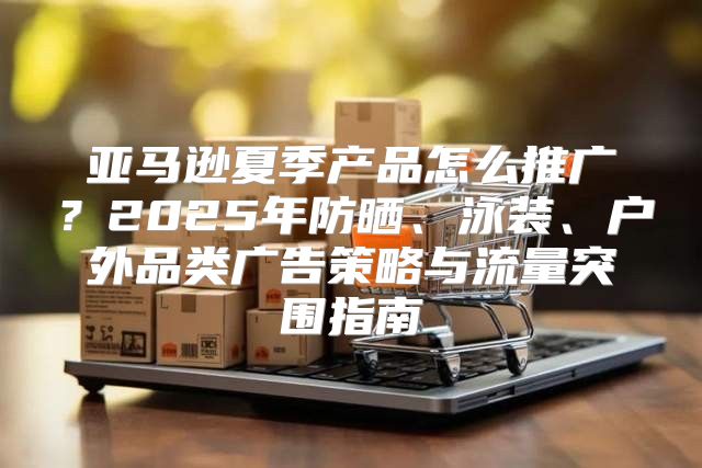 亚马逊夏季产品怎么推广？2025年防晒、泳装、户外品类广告策略与流量突围指南