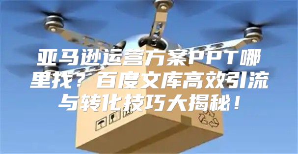 亚马逊运营方案PPT哪里找？百度文库高效引流与转化技巧大揭秘！