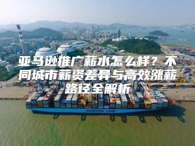 亚马逊推广薪水怎么样？不同城市薪资差异与高效涨薪路径全解析