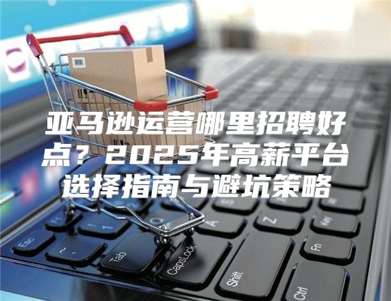 亚马逊运营哪里招聘好点？2025年高薪平台选择指南与避坑策略