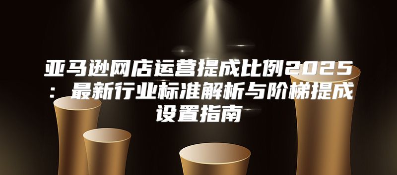 亚马逊网店运营提成比例2025：最新行业标准解析与阶梯提成设置指南