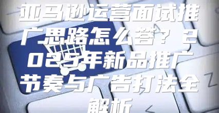 亚马逊运营面试推广思路怎么答？2025年新品推广节奏与广告打法全解析