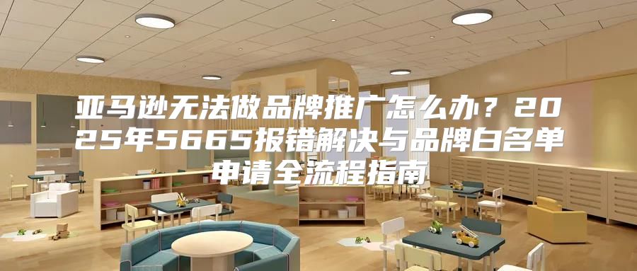 亚马逊无法做品牌推广怎么办？2025年5665报错解决与品牌白名单申请全流程指南